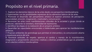 Propósito en el nivel primaria.
1. Explorar los elementos básicos de las artes desde una perspectiva interdisciplinaria.
2. Experimentar con las posibilidades expresivas de los elementos básicos de las artes.
3. Promover el desarrollo del pensamiento artístico al explorar procesos de percepción,
sensorialidad, emoción, imaginación, creatividad y comunicación.
4. Reconocer las artes como manifestaciones culturales de la sociedad o grupo donde se
producen, valorando la variedad y diversidad de expresiones.
5. Identificar las etapas en la realización de un proyecto artístico.
6. Desarrollar las capacidades emocionales e intelectuales para apreciar las manifestaciones
artísticas.
7. Propiciar ambientes de aprendizaje que permitan el intercambio y la comunicación abierta
y respetuosa acerca del arte.
8. Favorecer actitudes de respeto, apertura al cambio y manejo de la incertidumbre,
imaginando y proponiendo soluciones creativas a diversas problemáticas que se presenten
en el colectivo artístico interdisciplinar.
 