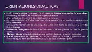 ORIENTACIONES DIDÁCTICAS
 En el contexto escolar se espera que los docentes diseñen experiencias de aprendizaje,
coherentes y desafiantes, en relación con: la práctica artística.
 Artes inclusivas, sin centrarse a que destaque en la materia.
 Los docentes habrán de diseñar situaciones educativas para que los estudiantes experimenten
con sus sentidos.
 Considerar la incorporación de una perspectiva lúdica en el diseño de actividades y proyectos
lúdicos (juego).
 Realizar un cronograma de actividades considerando los días y horas de clase del periodo
escolar.
 Planear y diseñar actividades atractivas para que los estudiantes se sientan motivados.
 Que el intercambio de opiniones después de la presentación frente a público se realice
utilizando alguna de las siguientes técnicas: lluvia de ideas, asamblea o panel.
 