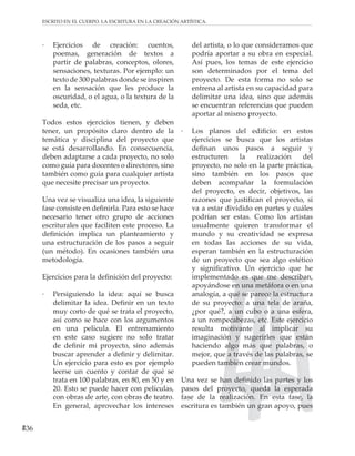 36
ESCRITO EN EL CUERPO. LA ESCRITURA EN LA CREACIÓN ARTÍSTICA.
· Ejercicios de creación: cuentos,
poemas, generación de textos a
partir de palabras, conceptos, olores,
sensaciones, texturas. Por ejemplo: un
texto de 300 palabras donde se inspiren
en la sensación que les produce la
oscuridad, o el agua, o la textura de la
seda, etc.
Todos estos ejercicios tienen, y deben
tener, un propósito claro dentro de la
temática y disciplina del proyecto que
se está desarrollando. En consecuencia,
deben adaptarse a cada proyecto, no solo
como guía para docentes o directores, sino
también como guía para cualquier artista
que necesite precisar un proyecto.
Una vez se visualiza una idea, la siguiente
fase consiste en definirla. Para esto se hace
necesario tener otro grupo de acciones
escriturales que faciliten este proceso. La
definición implica un planteamiento y
una estructuración de los pasos a seguir
(un método). En ocasiones también una
metodología.
Ejercicios para la definición del proyecto:
· Persiguiendo la idea: aquí se busca
delimitar la idea. Definir en un texto
muy corto de qué se trata el proyecto,
así como se hace con los argumentos
en una película. El entrenamiento
en este caso sugiere no solo tratar
de definir mi proyecto, sino además
buscar aprender a definir y delimitar.
Un ejercicio para esto es por ejemplo
leerse un cuento y contar de qué se
trata en 100 palabras, en 80, en 50 y en
20. Esto se puede hacer con películas,
con obras de arte, con obras de teatro.
En general, aprovechar los intereses
del artista, o lo que consideramos que
podría aportar a su obra en especial.
Así pues, los temas de este ejercicio
son determinados por el tema del
proyecto. De esta forma no solo se
entrena al artista en su capacidad para
delimitar una idea, sino que además
se encuentran referencias que pueden
aportar al mismo proyecto.
· Los planos del edificio: en estos
ejercicios se busca que los artistas
definan unos pasos a seguir y
estructuren la realización del
proyecto, no solo en la parte práctica,
sino también en los pasos que
deben acompañar la formulación
del proyecto, es decir, objetivos, las
razones que justifican el proyecto, si
va a estar dividido en partes y cuáles
podrían ser estas. Como los artistas
usualmente quieren transformar el
mundo y su creatividad se expresa
en todas las acciones de su vida,
esperan también en la estructuración
de un proyecto que sea algo estético
y significativo. Un ejercicio que he
implementado es que me describan,
apoyándose en una metáfora o en una
analogía, a qué se parece la estructura
de su proyecto: a una tela de araña,
¿por qué?, a un cubo o a una esfera,
a un rompecabezas, etc. Este ejercicio
resulta motivante al implicar su
imaginación y sugerirles que están
haciendo algo más que palabras, o
mejor, que a través de las palabras, se
pueden también crear mundos.
Una vez se han definido las partes y los
pasos del proyecto, queda la esperada
fase de la realización. En esta fase, la
escritura es también un gran apoyo, pues
 