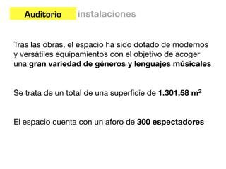 Auditorio     instalaciones


Tras las obras, el espacio ha sido dotado de modernos
y versátiles equipamientos con el objetivo de acoger
una gran variedad de géneros y lenguajes músicales


Se trata de un total de una superﬁcie de 1.301,58 m2


El espacio cuenta con un aforo de 300 espectadores
 