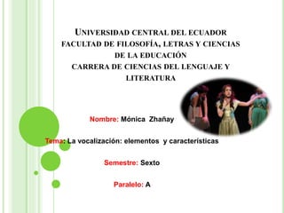 UNIVERSIDAD CENTRAL DEL ECUADOR
FACULTAD DE FILOSOFÍA, LETRAS Y CIENCIAS
DE LA EDUCACIÓN
CARRERA DE CIENCIAS DEL LENGUAJE Y
LITERATURA
Nombre: Mónica Zhañay
Tema: La vocalización: elementos y características
Semestre: Sexto
Paralelo: A
 