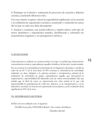 13
8. Participar en el diseño y realización de proyectos de creación y difusión
escénica, asumiendo diferentes roles.
Con este criterio se quiere valorar la capacidad de implicación en la creación
y la exhibición de espectáculos escénicos, asumiendo y realizando las tareas
del rol que en cada caso deba desempeñar.
9. Analizar y comentar, con actitud reflexiva y espíritu crítico, todo tipo de
textos dramáticos y espectáculos teatrales, identificando y valorando sus
características singulares y sus presupuestos artísticos
V. EVALUACIÓN
Cada trimestre se realizará un examen escrito en el que se tendrán que demostrar los
conocimientos teóricos, especialmente aquellos referidos a la historia y teoría teatrales.
En ese examen se contemplará el comentario de un fragmento dramático y tendrá un
valor de un 60 % de la nota final. El 40% restante se obtendrá de las actividades
realizadas en clase, dirigidas a la práctica escénica e interpretativa, además de la
realización de actividades de grupo, especialmente aquellas que demuestren la
organización y reponsabilidad del alumnado ante las tareas encomendadas. Hay que
señalar que al final de curso se representará una obra teatral en la que será
imprescindible la participación de todos los alumnos, en la interpretación o en la
dirección y montaje.La nota de este espectáculo será conjunta y, en la evaluación final,
significará un 50% de la nota.
VI. MATERIALES Y LECTURAS
El libro de texto utilizado será el siguiente:
EGIDO,Luna del y SÁNCHÉZ, Rafael: Artes escénicas.Bachillerato
Educàlia editorial.
 