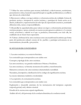 3
7. Utilizar las artes escénicas para mostrar, individual y colectivamente, sentimientos,
pensamientos e ideas, haciendo especialhincapié en aquellas problemáticas y conflictos
que afectan a la colectividad.
8. Reconocery utilizar, con rigor artístico y coherencia estética,las múltiples formas de
producir, recrear e interpretar la acción escénica, y participar de forma activa en el
diseño,realización y representación de todo tipo de espectáculos escénicos, asumiendo
diferentes roles, tareas y responsabilidades.
9. Desarrollar la capacidad crítica para valorar con rigor y coherencia las producciones
escénicas propias y ajenas, teniendo en cuenta sus presupuestos artísticos y el contexto
social, económico y cultural en el que se producen, fomentando, con todo ello, las
cualidades de un futuro buen espectador.
10.Valorar y disfrutarde las artes escénicas como una manifestaciónartística que forma
parte del patrimonio cultural común de los pueblos y participar activamente en su
mantenimiento,desarrollo y proyección.
II. NÚCLEOS DE CONTENIDOS
1. Las artes escénicas y su contextohistórico.
Los contenidos que correspondena este núcleo son:
Concepto y tipología de las artes escénicas.
Las artes escénicas y sus grandes tradiciones: Oriente y Occidente.
Las artes escénicas y su historia: momentos de cambio y transformación.
Elementos comunes a las artes escénicas: dramaticidady teatralidad.
Naturaleza, descripción y clasificación de los códigos de significación escénica.
La escena valenciana:tradición y modernidad.
2. La expresión y la comunicación escénica.
Los contenidos que correspondena este núcleo son:
Exploración y desarrollo armónico de los instrumentos del intérprete: expresión
corporal, gestual, oral y rítmico-musical.
Estudio de la escena como espacio significante.
Análisis del rol y del personaje:de la conducta dramáticaa la conducta teatral.
 
