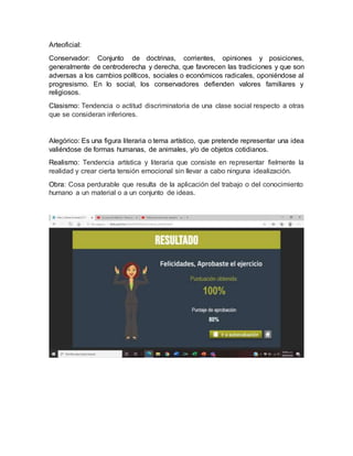 Arteoficial:
Conservador: Conjunto de doctrinas, corrientes, opiniones y posiciones,
generalmente de centroderecha y derecha, que favorecen las tradiciones y que son
adversas a los cambios políticos, sociales o económicos radicales, oponiéndose al
progresismo. En lo social, los conservadores defienden valores familiares y
religiosos.
Clasismo: Tendencia o actitud discriminatoria de una clase social respecto a otras
que se consideran inferiores.
Alegórico: Es una figura literaria o tema artístico, que pretende representar una idea
valiéndose de formas humanas, de animales, y/o de objetos cotidianos.
Realismo: Tendencia artística y literaria que consiste en representar fielmente la
realidad y crear cierta tensión emocional sin llevar a cabo ninguna idealización.
Obra: Cosa perdurable que resulta de la aplicación del trabajo o del conocimiento
humano a un material o a un conjunto de ideas.
 