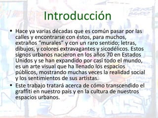 Introducción
• Hace ya varias décadas que es común pasar por las
  calles y encontrarse con éstos, para muchos,
  extraños “murales” y con un raro sentido; letras,
  dibujos, y colores extravagantes y sicodélicos. Estos
  signos urbanos nacieron en los años 70 en Estados
  Unidos y se han expandido por casi todo el mundo,
  es un arte visual que ha llenado los espacios
  públicos, mostrando muchas veces la realidad social
  y los sentimientos de sus artistas.
• Este trabajo tratará acerca de cómo transcendido el
  graffiti en nuestro país y en la cultura de nuestros
  espacios urbanos.
 