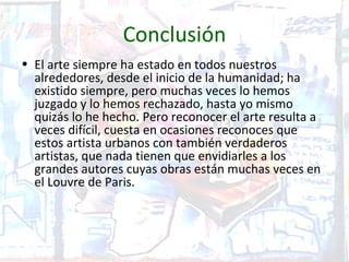 Conclusión
• El arte siempre ha estado en todos nuestros
  alrededores, desde el inicio de la humanidad; ha
  existido siempre, pero muchas veces lo hemos
  juzgado y lo hemos rechazado, hasta yo mismo
  quizás lo he hecho. Pero reconocer el arte resulta a
  veces difícil, cuesta en ocasiones reconoces que
  estos artista urbanos con también verdaderos
  artistas, que nada tienen que envidiarles a los
  grandes autores cuyas obras están muchas veces en
  el Louvre de Paris.
 