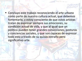 • Concluyo este trabajo reconociendo el arte urbano
  como parte de nuestra cultura actual, que debemos
  fomentarlo, y estoy consciente de que estos artistas
  tratan de expresar siempre sus emociones, su
  condición actual de vida, y que al igual que un
  político pueden tener grandes convicciones, posturas
  y conciencias sociales, y que son capaces de expresar
  todo esto a través de su quizás extraño pero
  significativo arte.
 