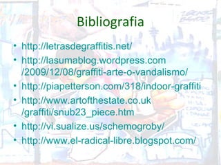 Bibliografia
• http://letrasdegraffitis.net/
• http://lasumablog.wordpress.com
  /2009/12/08/graffiti-arte-o-vandalismo/
• http://piapetterson.com/318/indoor-graffiti
• http://www.artofthestate.co.uk
  /graffiti/snub23_piece.htm
• http://vi.sualize.us/schemogroby/
• http://www.el-radical-libre.blogspot.com/
 