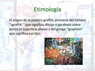 Etimología
El origen de la palabra graffiti, proviene del italiano
"sgraffiti “ que significa dibujo o garabato sobre
pared (o superficie plana) y del griego “graphein”
que significa escribir;
 