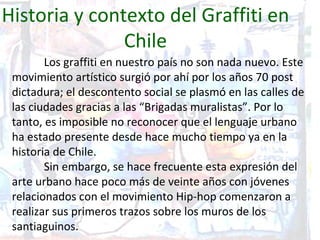Historia y contexto del Graffiti en
               Chile
        Los graffiti en nuestro país no son nada nuevo. Este
 movimiento artístico surgió por ahí por los años 70 post
 dictadura; el descontento social se plasmó en las calles de
 las ciudades gracias a las “Brigadas muralistas”. Por lo
 tanto, es imposible no reconocer que el lenguaje urbano
 ha estado presente desde hace mucho tiempo ya en la
 historia de Chile.
        Sin embargo, se hace frecuente esta expresión del
 arte urbano hace poco más de veinte años con jóvenes
 relacionados con el movimiento Hip-hop comenzaron a
 realizar sus primeros trazos sobre los muros de los
 santiaguinos.
 