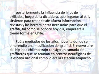 posteriormente la influencia de hijos de
exiliados, luego de la dictadura, que llegaron al país
sirvieron para traer desde afuera información,
revistas y las herramientas necesarias para que el
graffiti, tal como se conoce hoy día, empezará a
tomar forma en Chile.

    Fué a mediados de los años noventa donde se
emprendió una masificación del graffiti. El nuevo aire
del hip-hop chileno trajo consigo un camada de
graffiteros que se reunían en centros neurálgicos de
la escena nacional como lo era la Estación Mapocho.
 