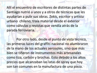 Allí el encuentro de escritores de distintas partes de
Santiago nutrió a unos y a otros de técnicas que les
ayudarían a pulir sus obras. Zekis, escritor y artista
urbano chileno, traía material desde el exterior
como válvulas y revistas que vendía atrás de la
parada ferroviaria.

       Por otro lado, desde el punto de vista técnico,
las primeras luces del graffiti nacional no alumbraron
de la mano de los actuales aerosoles, sino que más
bien se tiñeron de instrumentos más artesanales
como tiza, carbón y brochas. Esto debido a los altos
precios que alcanzaban las latas de spray que hoy
son tan comunes en la manufactura de una pieza.
 