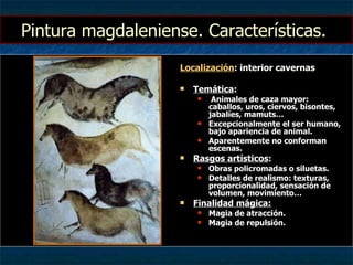 Pintura magdaleniense. Características.  Localización : interior cavernas Temática : Animales de caza mayor: caballos, uros, ciervos, bisontes, jabalíes, mamuts… Excepcionalmente el ser humano, bajo apariencia de animal. Aparentemente no conforman escenas. Rasgos artísticos : Obras policromadas o siluetas. Detalles de realismo: texturas, proporcionalidad, sensación de volumen, movimiento… Finalidad mágica: Magia de atracción. Magia de repulsión. 