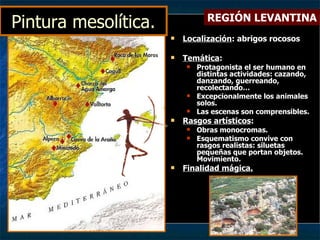 Pintura mesolítica. Localización : abrigos rocosos Temática : Protagonista el ser humano en distintas actividades: cazando, danzando, guerreando, recolectando… Excepcionalmente los animales  solos. Las escenas son comprensibles. Rasgos artísticos : Obras monocromas. Esquematismo convive con rasgos realistas: siluetas pequeñas que portan objetos. Movimiento. Finalidad mágica. REGIÓN LEVANTINA 
