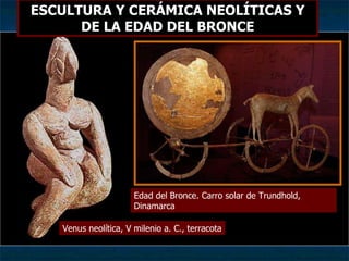 ESCULTURA Y CERÁMICA NEOLÍTICAS Y DE LA EDAD DEL BRONCE Edad del Bronce. Carro solar de Trundhold, Dinamarca Venus neolítica, V milenio a. C., terracota 