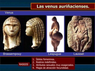 Las venus auriñacienses. RASGOS  Ídolos femeninos. Rostros indefinidos. Atributos sexuales muy exagerados. Magia de atracción fecundidad. 