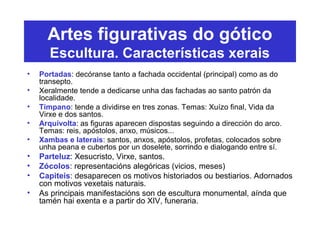 Artes figurativas do gótico
Escultura. Características xerais
• Portadas: decóranse tanto a fachada occidental (principal) como as do
transepto.
• Xeralmente tende a dedicarse unha das fachadas ao santo patrón da
localidade.
• Tímpano: tende a dividirse en tres zonas. Temas: Xuízo final, Vida da
Virxe e dos santos.
• Arquivolta: as figuras aparecen dispostas seguindo a dirección do arco.
Temas: reis, apóstolos, anxo, músicos...
• Xambas e laterais: santos, anxos, apóstolos, profetas, colocados sobre
unha peana e cubertos por un doselete, sorrindo e dialogando entre sí.
• Parteluz: Xesucristo, Virxe, santos.
• Zócolos: representacións alegóricas (vicios, meses)
• Capiteis: desaparecen os motivos historiados ou bestiarios. Adornados
con motivos vexetais naturais.
• As principais manifestacións son de escultura monumental, aínda que
tamén hai exenta e a partir do XIV, funeraria.
 
