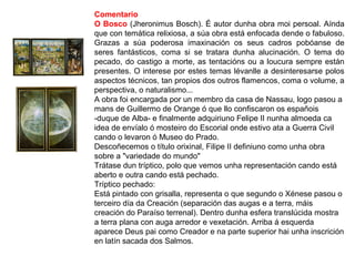 Comentario
O Bosco (Jheronimus Bosch). É autor dunha obra moi persoal. Aínda
que con temática relixiosa, a súa obra está enfocada dende o fabuloso.
Grazas a súa poderosa imaxinación os seus cadros pobóanse de
seres fantásticos, coma si se tratara dunha alucinación. O tema do
pecado, do castigo a morte, as tentacións ou a loucura sempre están
presentes. O interese por estes temas lévanlle a desinteresarse polos
aspectos técnicos, tan propios dos outros flamencos, coma o volume, a
perspectiva, o naturalismo...
A obra foi encargada por un membro da casa de Nassau, logo pasou a
mans de Guillermo de Orange ó que llo confiscaron os españois
-duque de Alba- e finalmente adquiriuno Felipe II nunha almoeda ca
idea de envíalo ó mosteiro do Escorial onde estivo ata a Guerra Civil
cando o levaron ó Museo do Prado.
Descoñecemos o título orixinal, Filipe II definiuno como unha obra
sobre a "variedade do mundo"
Trátase dun tríptico, polo que vemos unha representación cando está
aberto e outra cando está pechado.
Tríptico pechado:
Está pintado con grisalla, representa o que segundo o Xénese pasou o
terceiro día da Creación (separación das augas e a terra, máis
creación do Paraíso terrenal). Dentro dunha esfera translúcida mostra
a terra plana con auga arredor e vexetación. Arriba á esquerda
aparece Deus pai como Creador e na parte superior hai unha inscrición
en latín sacada dos Salmos.
 