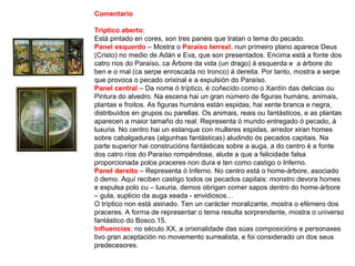 Comentario
Tríptico aberto:
Está pintado en cores, son tres paneis que tratan o tema do pecado.
Panel esquerdo – Mostra o Paraíso terreal, nun primeiro plano aparece Deus
(Cristo) no medio de Adán e Eva, que son presentados. Encima está a fonte dos
catro ríos do Paraíso, ca Árbore da vida (un drago) á esquerda e a árbore do
ben e o mal (ca serpe enroscada no tronco) á dereita. Por tanto, mostra a serpe
que provoca o pecado orixinal e a expulsión do Paraíso.
Panel central – Da nome ó tríptico, é coñecido como o Xardín das delicias ou
Pintura do alvedro. Na escena hai un gran número de figuras humáns, animais,
plantas e froitos. As figuras humáns están espidas, hai xente branca e negra,
distribuídos en grupos ou parellas. Os animais, reais ou fantásticos, e as plantas
aparecen a maior tamaño do real. Representa ó mundo entregado ó pecado, á
luxuria. No centro hai un estanque con mulleres espidas, arredor xiran homes
sobre cabalgaduras (algunhas fantásticas) aludindo ós pecados capitais. Na
parte superior hai construcións fantásticas sobre a auga, a do centro é a fonte
dos catro ríos do Paraíso rompéndose, alude a que a felicidade falsa
proporcionada polos praceres non dura e ten como castigo o Inferno.
Panel dereito – Representa ó Inferno. No centro está o home-árbore, asociado
ó demo. Aquí reciben castigo todos os pecados capitais: monstro devora homes
e expulsa polo cu – luxuria, demos obrigan comer sapos dentro do home-árbore
– gula, suplicio da auga xeada - envidiosos…
O tríptico non está asinado. Ten un carácter moralizante, mostra o efémero dos
praceres. A forma de representar o tema resulta sorprendente, mostra o universo
fantástico do Bosco.15.
Influencias: no século XX, a orixinalidade das súas composicións e personaxes
tivo gran aceptación no movemento surrealista, e foi considerado un dos seus
predecesores.
 