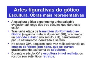Artes figurativas do gótico
Escultura. Obras máis representativas
• A escultura gótica experimenta unha palpable
evolución ao longo dos tres séculos que dura este
estilo.
• Tras unha etapa de transición do Románico ao
Gótico (segunda metade do século XII), acadamos
un período clásico (no século XIII), caracterizado
por un naturalismo idealizado e sereno.
• No século XIV, adquiren cada vez máis relevancia as
imaxes de Virxes con neno, que se curvan
graciosamente, así coma os sepulcros.
• Durante o século XV a escultura é moi realista, os
rostros son auténticos retratos.
 