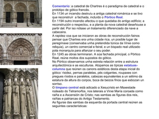 Comentario: a catedral de Chartres é o paradigma de catedral e o
prototipo de gótico francés.
En 1134 un incendio destruíu a antiga catedral románica e se tivo
que reconstruír a fachada, incluído o Pórtico Real.
En 1194 outro incendio afectou o que quedaba do antigo edificio; a
reconstrución o respectou, e a planta da nova catedral deseñouse a
partir del. Por iso nótase un tratamento diferenciado da nave a
cabeceira.
A rapidez coa que se iniciaron as obras de reconstrución fainos
pensar que Chartres era unha cidade rica, un posible lugar de
peregrinaxe (conservaba unha pretendida túnica da Virxe como
reliquia), un centro comercial e feiral, e un bispado real utilizado
pola monarquía para afianzar o seu poder.
En 1245 as obras terminaran. A súa fachada principal, o Pórtico
Real, reúne moitos dos supostos do gótico.
No Pórtico observamos unha estreta relación entre a estrutura
arquitectónica e as esculturas. Atopamos as típicas estatuas-
columna que reúnen os canons estéticos desta etapa inicial do
gótico: rixidez, pernas paralelas, pés colgantes, roupaxes con
pregues ríxidos e paralelos, cabezas equivalentes a un sétimo da
estatura da altura do corpos, boca de beizos finos que esbozan un
sorriso.
O tímpano central está adicado a Xesucristo en Maxestade
rodeado do Tetramorfos, nos laterais a Virxe María coroada como
raiña e a Ascensión de Cristo; nas xambas as figuras dos reis,
raíñas e patriarcas do Antigo Testamento.
As figuras das xambas da esquerda da portada central reúnen as
seguintes características:
 