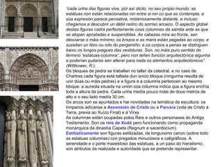 “cada unha das figuras vive, por así dicilo, no seu propio mundo; as
estatuas non están relacionadas nin entre si nin co que as contempla; a
súa expresión parece pensativa, misteriosamente distante, e incluso
chegamos a descubrir un débil rastro do sorriso arcaico. O aspecto global
destas figuras cadra perfectamente coas columnas da xamba ante as que
se atopan apostadas e suspendidas. As cabezas mira ao fronte, sen
desviarse o máis mínimo; os brazos e as mans están pegadas ao corpo, e
suxeitan un libro ou rolo do pergamiño; e os corpos a penas se distinguen
baixo os longos pregues das vestiduras. Son, no máis puro sentido do
término “estatuas-columna”, pero non teñen función arquitectónica algunha
e poderían quitarse sen alterar para nada os elementos arquitectónicos”.
(Wittkower, R.).
Os bloques de pedra se traballan no taller da catedral, e no caso de
Chartres cada figura está tallada dun único bloque (ningunha resulta de
unir dúas ou máis pedras) e a figura e a columna pertencen ao mesmo
bloque; a aureola situada na unión coa columna indica que a figura enchía
toda a altura da pedra. Cada unha medía pouco máis de dous metros de
alto e o seu lado medía 30 cm.
Os arcos son xa apuntados e hai novidades na temática da escultura: os
tímpanos adícanse a Ascensión de Cristo ou a Parusía (vida de Cristo á
Terra, previa ao Xuízo Final) e á Virxe.
As columnas están ocupadas polos Reis e outros personaxes do Antigo
Testamento. Son os reis de Xudá pero funcionando como propaganda
monárquica da dinastía Capeta (Regnum e sacerdocium).
Estilisticamente son figuras estilizadas, de longuísimo canon (sobre todo
as estatuas columnas) con pregados minuciosos e caligráficos. A
serenidade e o porte maxestoso das estatuas, a un paso do hieratismo,
son atributos da realizada e autoridade que se pretende representar.
 