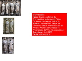 Identificación
Nome: Grupo escultórico da
Anunciación e Visitación do Pórtico
Occidental da Catedral de Reims
Autores: tres mestres: Mestre da
Visitación, Mestre do Sorriso (talla do
Anxo na Anunciación), Mestre de
Amiens (talla da Virxe na Anunciación)
Cronoloxía: 1245-1255
Estilo: gótico clásico.
 