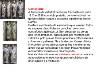 Comentario:
A fachada da catedral de Reims foi construida entre
1210 e 1290 con triple portada, como é habitual no
gótico clásico (segue o esquema tripartito de Notre-
Dame).
Destaca a profusión de esculturas que invaden todos
os espazos dispoñibles (arquivoltas, columnas,
contrafortes, gabletes...). Sen embargo, as portas
non teñen tímpanos, substituídos por rosetóns con
vidreiras, polo que os temas principais colócanse nas
columnas e gabletes. Na súa decoración escultórica
interveñen varios talleres con estilos moi diferentes
aínda que as súas obras aparecen frecuentemente
mesturadas, incluso nun mesmo portal.
Nas xambas sitúanse as estatuas columna pola súa
adaptación ao marco, cos grupos escultóricos da
anunciación e a visitación.
 