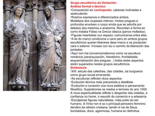 Grupo escultórico da Visitación:
Análise formal e técnico:
•Composición en contraposto, cabezas inclinadas e
xesticulando.
•Rostros expresivos e diferenciados ambos.
Modelaxe dos roupaxes intenso, moitos pregues e
profundos envolven o corpo aínda que se adiviña por
debaixo dos mesmos a anatomía. Recordan a forma en
como trataba Fidias na Grecia clásica (panos mollados).
•Figuras insertadas nun espazo: comunicanse entre elas.
•A lei do marco condiciona o cano pero en ambos grupos
escultóricos queren liberarse dese marco e se proxectan
cara o exterior. Iníciase con iso o camiño da liberación das
portadas.
•Aquí non hai convencionalismos como na escultura
románica (xerarquización, hieratismo, frontalidade,
esquematización dos pregues...) todos estes aspectos
están superados nestes grupos escultóricos.
Simboloxía
•XIII: século das catedrais, das cidades, da burguesía
como grupo social emerxente.
•As esculturas reflicten dous aspectos:
•Evolución técnica máis preciosista e detallista.
•Evolución e conexión coa nova estética e pensamento
filosófico. Superáronse os medos e terrores do ano 1000.
A nova esperitualidade reflicte o despertar das cidades, a
confianza no home, o rexurdir do comercio e a artesanía.
•Escúlpense figuras naturalistas, máis preto do ser
humano. A Virxe non é so o principal persoeiro feminino
dendtro da relixión cristiana, tamén é nai de Deus,
bondadosa, doce, agarimosa, humana en definitiva.
 