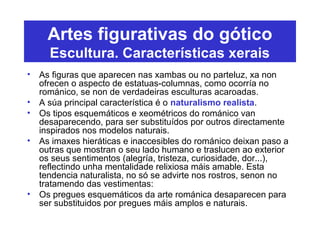 Artes figurativas do gótico
Escultura. Características xerais
• As figuras que aparecen nas xambas ou no parteluz, xa non
ofrecen o aspecto de estatuas-columnas, como ocorría no
románico, se non de verdadeiras esculturas acaroadas.
• A súa principal característica é o naturalismo realista.
• Os tipos esquemáticos e xeométricos do románico van
desaparecendo, para ser substituídos por outros directamente
inspirados nos modelos naturais.
• As imaxes hieráticas e inaccesibles do románico deixan paso a
outras que mostran o seu lado humano e traslucen ao exterior
os seus sentimentos (alegría, tristeza, curiosidade, dor...),
reflectindo unha mentalidade relixiosa máis amable. Esta
tendencia naturalista, no só se advirte nos rostros, senon no
tratamendo das vestimentas:
• Os pregues esquemáticos da arte románica desaparecen para
ser substituidos por pregues máis amplos e naturais.
 