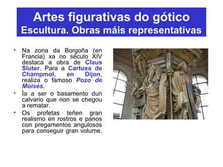 Artes figurativas do gótico
Escultura. Obras máis representativas
• Na zona da Borgoña (en
Francia) xa no século XIV
destaca a obra de Claus
Sluter. Para a Cartuxa de
Champmol, en Dijon,
realiza o famoso Pozo de
Moisés.
• Ía a ser o basamento dun
calvario que non se chegou
a rematar.
• Os profetas teñen gran
realismo en rostros e panos
con pregamentos angulosos
para conseguir gran volume.
 