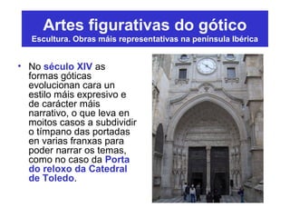 Artes figurativas do gótico
Escultura. Obras máis representativas na península Ibérica
• No século XIV as
formas góticas
evolucionan cara un
estilo máis expresivo e
de carácter máis
narrativo, o que leva en
moitos casos a subdividir
o tímpano das portadas
en varias franxas para
poder narrar os temas,
como no caso da Porta
do reloxo da Catedral
de Toledo.
 