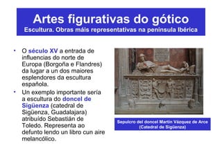 Artes figurativas do gótico
Escultura. Obras máis representativas na península Ibérica
• O século XV a entrada de
influencias do norte de
Europa (Borgoña e Flandres)
da lugar a un dos maiores
esplendores da escultura
española.
• Un exemplo importante sería
a escultura do doncel de
Sigüenza (catedral de
Sigüenza, Guadalajara)
atribuído Sebastián de
Toledo. Representa ao
defunto lendo un libro cun aire
melancólico.
Sepulcro del doncel Martín Vázquez de Arce
(Catedral de Sigüenza)
 