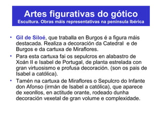 Artes figurativas do gótico
Escultura. Obras máis representativas na península Ibérica
• Gil de Siloé, que traballa en Burgos é a figura máis
destacada. Realiza a decoración da Catedral e de
Burgos e da cartuxa de Miraflores.
• Para esta cartuxa fai os sepulcros en alabastro de
Xoán II e Isabel de Portugal, de planta estrelada con
gran virtuosismo e profusa decoración. (son os pais de
Isabel a católica).
• Tamén na cartuxa de Miraflores o Sepulcro do Infante
don Afonso (irmán de Isabel a católica), que aparece
de xeonllos, en actitude orante, rodeado dunha
decoración vexetal de gran volume e complexidade.
 