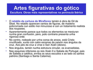 Artes figurativas do gótico
Escultura. Obras máis representativas na península Ibérica
• O retablo da cartuxa de Miraflores tamén é obra de Gil de
Siloé. No retablo aparecen centos de figuras, de madeira
policromada cun estilo moi minucioso e con un tratamento realista
dos roupaxes.
• Aparentemente parece que todos os elementos se mesturan
nunha gran confusión, pero, polo contrario presenta unha
rigorosa orde:
• No centro, rodeado por unha coroa de anxos, está Cristo
crucificado, xunto con catro escenas da paixón nos ángulos da
cruz. Aos pés da cruz a virxe e San Xoán (deisis).
• Nos ángulos, tamén nunha estrutura circular, os evanxelistas.
• Nas esquinas inferiores os reis Xoán II e Sabela de Portugal, pais
de Sabela a católica, enriba os seus escudos e ao lado os santos
patróns (Santiago e Santa Catarina).
 