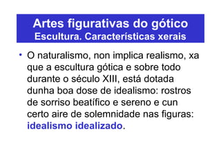 Artes figurativas do gótico
Escultura. Características xerais
• O naturalismo, non implica realismo, xa
que a escultura gótica e sobre todo
durante o século XIII, está dotada
dunha boa dose de idealismo: rostros
de sorriso beatífico e sereno e cun
certo aire de solemnidade nas figuras:
idealismo idealizado.
 