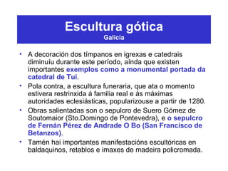 Escultura gótica
Galicia
• A decoración dos tímpanos en igrexas e catedrais
diminuíu durante este período, aínda que existen
importantes exemplos como a monumental portada da
catedral de Tui.
• Pola contra, a escultura funeraria, que ata o momento
estivera restrinxida á familia real e ás máximas
autoridades eclesiásticas, popularizouse a partir de 1280.
• Obras salientadas son o sepulcro de Suero Gómez de
Soutomaior (Sto.Domingo de Pontevedra), e o sepulcro
de Fernán Pérez de Andrade O Bo (San Francisco de
Betanzos).
• Tamén hai importantes manifestacións escultóricas en
baldaquinos, retablos e imaxes de madeira policromada.
 