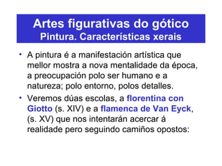 Artes figurativas do gótico
Pintura. Características xerais
• A pintura é a manifestación artística que
mellor mostra a nova mentalidade da época,
a preocupación polo ser humano e a
natureza; polo entorno, polos detalles.
• Veremos dúas escolas, a florentina con
Giotto (s. XIV) e a flamenca de Van Eyck,
(s. XV) que nos intentarán acercar á
realidade pero seguindo camiños opostos:
 