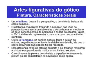 Artes figurativas do gótico
Pintura. Características xerais
• Un, o italiano, buscará a perspectiva, o dominio da beleza, do
corpo humano...
• Os italianos comezaron trazando o armazón das liñas da
perspectiva e plasmaron sobre elas o corpo humano, mediante
os seus coñecementos de anatomía e as leis do escorzo, xa no
s. XV, trataban de representar a natureza case con exactitude
científica.
• Outro, o flamenco, no camiño oposto, logra a ilusión do
natural, engadindo pacientemente detalle tras detalle, ata que o
cadro convírtese nun espello fiel da realidade.
• Esta diferenza entre os artistas do norte e os italianos marcarán
a pintura europea durante moitos anos, incluso séculos.
• O xurdimento da pintura de cabalete e o perfeccionamento da
pintura ao óle completarán as novidades desta época.
 