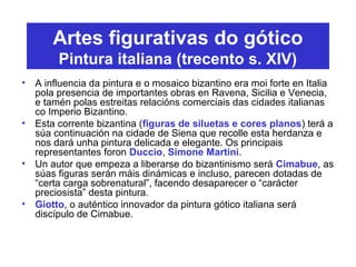 Artes figurativas do gótico
Pintura italiana (trecento s. XIV)
• A influencia da pintura e o mosaico bizantino era moi forte en Italia
pola presencia de importantes obras en Ravena, Sicilia e Venecia,
e tamén polas estreitas relacións comerciais das cidades italianas
co Imperio Bizantino.
• Esta corrente bizantina (figuras de siluetas e cores planos) terá a
súa continuación na cidade de Siena que recolle esta herdanza e
nos dará unha pintura delicada e elegante. Os principais
representantes foron Duccio, Simone Martini.
• Un autor que empeza a liberarse do bizantinismo será Cimabue, as
súas figuras serán máis dinámicas e incluso, parecen dotadas de
“certa carga sobrenatural”, facendo desaparecer o “carácter
preciosista” desta pintura.
• Giotto, o auténtico innovador da pintura gótico italiana será
discípulo de Cimabue.
 