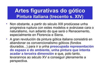 Artes figurativas do gótico
Pintura italiana (trecento s. XIV)
• Non obstante, a partir do século XIII prodúcese unha
progresiva ruptura con estes modelos e avánzase cara o
naturalismo, nun adianto do que será o Renacemento,
especialmente en Florencia e Siena.
• A gran revolución da pintura gótica italiana consistirá en
abandonar os convencionalismo góticos (fondos
dourados...) para ir a unha preocupada representación
do espazo e do ambiente, unha pintura que intenta
acadar a terceira dimensión e que, polo tanto,
levarannos ao século XV a conseguir plenamente a
perspectiva.
 