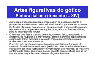 Artes figurativas do gótico
Pintura italiana (trecento s. XIV)
• Aumenta a preocupación pola representación do espazo mediante a
perspectiva e o volume aumenta, valorándose a luz para matizar as cores.
• Os fondos planos ou dourados van desaparecendo e son substituídos por
representacións de paisaxes ou arquitecturas, aínda moi esquemáticas,
pero xa inspiradas no natural.
• O interese pola figura humana aumenta, tanto no físico, estudiando a
anatomía, os roupaxes e o movemento, como no anímico, representando
estados de ánimo mediante o xesto do corpo e a expresión do rostro,
acabando co hieratismo anterior.
• Por outro lado tamén aparece unha pintura de influencia francesa, do
chamado Estilo Internacional, onde predomina unha forte idealización e a
estilización das liñas (Estilización= simplificación dos volumes, as liñas e os
contornos do corpo, sen privalo do seu aspecto característico), que se fan
moi sinuosas, o que lle da un aire moi elegante á pintura.
 