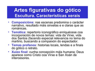 Artes figurativas do gótico
Escultura. Características xerais
• Composicións: nas escenas predomina o carácter
narrativo, resultado máis sinxelas e e claras que as
románicas.
• Temática: repertorio iconográfico enriquécese coa
incorporación de novos temas: vida da Virxe, vida
dos Santos (facendo especial relevancia no tema do
martirio, buscando a compaixón do espectador.
• Temas profanos: historias locais, lendas e a finais
do gótico o retrato.
• Xuízo final: cunha concepción máis humana; Deus
aparece como Cristo coa Virxe e San Xoán de
intercesores.
 