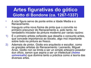 Artes figurativas do gótico
Giotto di Bondone (ca. 1267-1337)
• A súa figura serve de ponte entre a Idade Media e o
Renacemento.
• Inaugura unha nova forma de pinta que o convirte no
primeiro precursor do Renacemento e, polo tanto, no
verdadeiro iniciador da pintura moderna por varias razóns:
1) É o primeiro artista coñecido que deseña o conxunto antes,
que concede importancia ao boceto, algo moi importante
sobre todo na pintura ao fresco.
2) Ademais de pintor, Giotto era arquitecto e escultor, como
os grandes artistas do Renacemento: Leonardo, Miguel
Anxo. Giotto non se limita a ser un simple artesano posedor
dun oficio, senon que aspira a ser un intelectual (homo
universalis) que domina tanto a práctica como a teoría das
diversas artes.
 