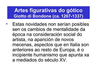 Artes figurativas do gótico
Giotto di Bondone (ca. 1267-1337)
• Estas novidades non serían posibles
sen os cambios de mentalidade da
época na consideración social do
artista, na aparición de novos
mecenas, aspectos que en Italia son
anteriores ao resto de Europa, é o
incipiente humanismo que apunta xa
a mediados do século XV.
 