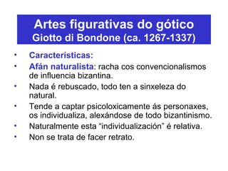 Artes figurativas do gótico
Giotto di Bondone (ca. 1267-1337)
• Características:
• Afán naturalista: racha cos convencionalismos
de influencia bizantina.
• Nada é rebuscado, todo ten a sinxeleza do
natural.
• Tende a captar psicoloxicamente ás personaxes,
os individualiza, alexándose de todo bizantinismo.
• Naturalmente esta “individualización” é relativa.
• Non se trata de facer retrato.
 