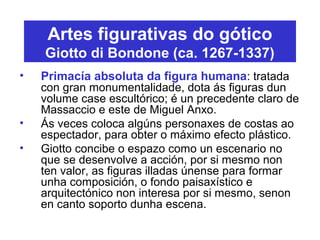 Artes figurativas do gótico
Giotto di Bondone (ca. 1267-1337)
• Primacía absoluta da figura humana: tratada
con gran monumentalidade, dota ás figuras dun
volume case escultórico; é un precedente claro de
Massaccio e este de Miguel Anxo.
• Ás veces coloca algúns personaxes de costas ao
espectador, para obter o máximo efecto plástico.
• Giotto concibe o espazo como un escenario no
que se desenvolve a acción, por si mesmo non
ten valor, as figuras illadas únense para formar
unha composición, o fondo paisaxístico e
arquitectónico non interesa por si mesmo, senon
en canto soporto dunha escena.
 