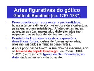 Artes figurativas do gótico
Giotto di Bondone (ca. 1267-1337)
• Preocupación por representar a profundidade:
busca a terceira dimensión, valéndose da arquitectura,
paisaxes, monumentalidade... Aínda que, as veces,
aparezan as súas imaxes algo distorsionadas (non
esquecer que se trata de técnica ao fresco).
• Dominio da linguaxe de xestos, expresións
dramáticas fortes: rostros de formas aplastadas,
ollos moi rasgados e miradas penetrantes.
• A obra principal de Giotto, a súa obra de madurez, son
os frescos da capela Scrovegni, en Padua (1304-
1312/13) e frescos da Igrexa de San Francisco, en
Asís, onde se narra a vida do santo.
 