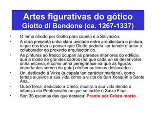 Artes figurativas do gótico
Giotto di Bondone (ca. 1267-1337)
• O tema elixido por Giotto para capela é a Salvación.
• A obra presenta unha clara unidade entre arquitectura e pintura,
o que nos leva a pensar que Giotto podería ser tamén o autor e
colaborador do proxecto arquitectónico.
• As pinturas ao fresco ocupan as paredes interiores do edificio,
que a modo de grandes cadros (na que cada un se desenvolve
unha escena, é como unha peregrinaxe na que as figuras
importantes serven de guía) ofrécenos temas destacados:
• Un, dedicado á Virxe (a capela ten carácter mariano), como
temas alusivos a súa vida como a visita de San Xoaquín e Santa
Ana.
• Outro tema, dedicado a Cristo, mostra a súa vida dende a
infancia ata Pentecostés no que se inclúe o Xuízo Final.
• Son 36 escenas das que destaca: Pranto por Cristo morto.
 