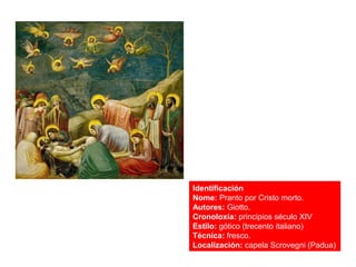 Identificación
Nome: Pranto por Cristo morto.
Autores: Giotto.
Cronoloxía: principios século XIV
Estilo: gótico (trecento italiano)
Técnica: fresco.
Localización: capela Scrovegni (Padua)
 
